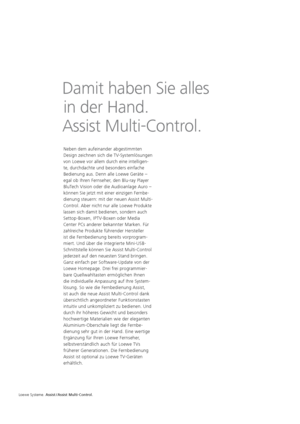 Page 122Neben dem aufeinander abgestimmten 
Design zeichnen sich die TV-Systemlösungen 
von Loewe vor allem durch eine intelligen-
te, durchdachte und besonders einfache 
  Bedienung aus. Denn alle  
Loewe  
Geräte  – 
egal ob Ihren Fernseher, den Blu-ray Player 
BluTech Vision oder die Audioanlage Auro – 
können Sie jetzt mit einer einzigen Fernbe-
dienung steuern: mit der neuen Assist Multi-
  Control. Aber nicht nur alle Loewe Produkte 
lassen sich damit bedienen, sondern auch 
Settop-Boxen, IPTV-   Boxen...