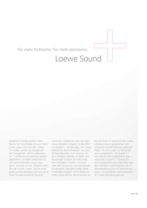 Page 135134 / 135
Moderne TV-Geräte werden immer 
  flacher. Der Sound leider oft auch. Nicht 
so bei Loewe. Denn bei allen Loewe    
TV-Geräten werden die Klangkörper 
der Lautsprecher – die Soundprozesso-
ren –  perfekt auf das jeweilige Modell 
abgestimmt. So bieten Loewe Flat-TVs 
stets einen kraftvollen Sound. Ganz 
gleich, wie flach sie sind. Möglich macht 
dies das Sound +
 System, das mit einer 
geschlossenen Bauweise auch auf wenig 
Raum für beeindruckende Dynamik  und hohen Schalldruck sorgt. Bei...