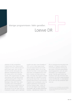 Page 141140 / 141
Loewe DR
Weniger programmieren. Mehr genießen. 
Vergessen Sie das umständliche 
  Pro  grammieren Ihres Videorecorders. 
 
Vergessen Sie Ihren Videorecorder am 
besten gleich ganz. Denn mit dem 
  Komfort und der Leistung des ein -
gebauten Festplattenrecorders DR +
 
von Loewe wird er nicht mithalten 
können. DR +
 programmieren Sie völlig 
unkom  pliziert über die Elektronische 
Programmzeitung (EPG). Einfach die 
gewünschte Sendung auswählen, 
be  stätigen, fertig. Kein Timer, keine...