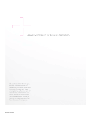 Page 144Ob detailreiche Bilder dank Image+
, 
 
brillanter Ton dank Sound +
, viel-
fältige   Anschlüsse dank Connectivity +
, 
 
integrierter Empfang dank Digital +
, 
unkompliziertes Aufnehmen dank DR +
 
oder intuitiver Bedienkomfort dank 
  Assist +
: Mit den sechs innovativen 
 
Technologiekonzepten sind die TV-
  Systeme von Loewe wie geschaffen   
für erstklassigen Fernsehgenuss. 
Loewe: Mehr Ideen für besseres Fernsehen.
Besseres Fernsehen.
  