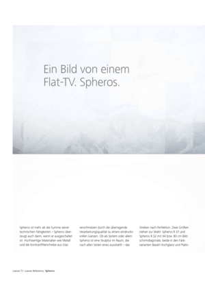 Page 18Loewe TV. Loewe Reference. Spheros.
Ein Bild von einem 
Flat-TV. Spheros.
Spheros ist mehr als die Summe seiner 
technischen Fähigkeiten – Spheros über-
zeugt auch dann, wenn er ausgeschaltet 
ist. Hochwertige Materialien wie Metall 
und die Kontrastfilterscheibe aus Glas verschmelzen durch die überragende 
Verarbeitungsqualität zu einem eindrucks-
vollen Ganzen. Ob als System oder allein: 
Spheros ist eine Skulptur im Raum, die 
nach allen Seiten eines ausstrahlt – das Streben nach Perfektion. Zwei...