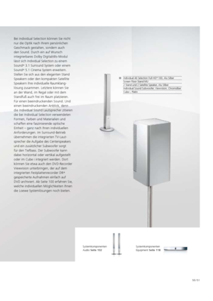 Page 5150 / 51
Bei Individual Selection können Sie nicht 
nur die Optik nach Ihrem persönlichen 
Geschmack gestalten, sondern auch 
den Sound. Durch ein auf Wunsch 
integrierbares Dolby Digital/dts-Modul 
lässt sich Individual Selection zu einem 
Sound +
 3.1 Surround System oder einem 
Sound +
 5.1 Cinema System erweitern. 
Stellen Sie sich aus den eleganten Stand 
Speakern oder den kompakten Satellite 
  Speakern Ihre individuelle Raumklang-
lösung zusammen. Letztere können Sie 
an der Wand, im Regal oder mit...