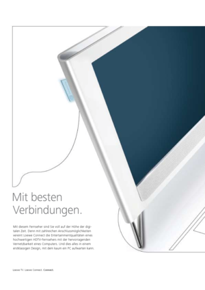 Page 58Loewe TV. Loewe Connect. Connect.
Mit diesem Fernseher sind Sie voll auf der Höhe der digi-
talen Zeit. Denn mit zahlreichen Anschlussmöglichkeiten 
vereint   Loewe Connect die Entertainmentqualitäten eines 
hochwertigen HDTV-Fernsehers mit der hervorragenden 
Vernetzbarkeit eines Computers. Und dies alles in einem 
erstklassigen Design, mit dem kaum ein PC aufwarten kann.
 
Mit besten   
Verbindungen.
  