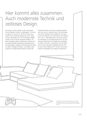 Page 6362 / 63
Hier kommt alles zusammen. 
Auch modernste Technik und 
zeitloses Design.
Mit Loewe Connect erleben Sie die u  nterschied-
lichsten digitalen Inhalte in erstklassigem TV-Format. 
Um   genau zu sein auf 56, 66, 80, 94 oder impo-
santen 106 cm Bildschirmdiagonale. Doch Loewe 
  Connect überzeugt nicht nur mit perfekten Maßen, 
  sondern auch mit einem eleganten Äußeren. Vor 
allem die abgerundeten Seitenkanten verleihen ihm 
ein    redu  
ziertes aber gleichzeitig charakteristisches...