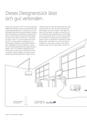 Page 64Loewe TV. Loewe Connect. Connect.
Systemkomponenten
Equipment Seite 118
Systemkomponenten 
Audio Seite 102
Dieses Designerstück lässt
sich gut verbinden.
Loewe Connect lässt sich nicht nur mit Ihrer gesamten 
Medienwelt verbinden, sondern auch perfekt mit allen 
Loewe Systemkomponenten. So können Sie sich eine 
individuelle Systemlösung zusammen 
stellen, die genau 
Ihren Anforderungen an exzellente Unterhaltung ent-
spricht. Über das optional integrierte Dolby Digital/
dts-Modul wird Loewe    Connect ab...