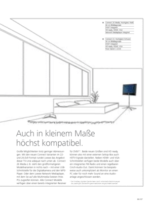 Page 67Loewe TV. Loewe Connect. Connect.66 / 67
Auch in kleinem Maße 
höchst kompatibel.
Große Möglichkeiten trotz geringer Abmessun-
gen. Mit den neuen Connect Varianten im 22- 
und 26-Zoll-Format rundet Loewe das Angebot 
dieser TV-Linie adäquat nach unten ab. Connect 
26 Media z.  B. steht den großformatigeren 
Modellvarianten in nichts nach – mit einer USB-
Schnittstelle für die Digitalkamera und den MP3-
Player. Oder dem Loewe Network Mediaplayer, 
mit dem Sie auf alle Multimedia-Dateien Ihres 
PCs...