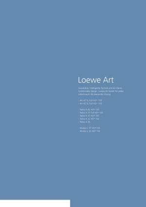 Page 75Loewe Art
Souveräne, intelligente Technik und ein klares, 
funktionales Design. Loewe Art bietet für jeden    
Lebensraum die passende Lösung. 
- Art 47 SL Full-HD +
 
100
- Art 42 SL Full-HD +
 
100
- Xelos A 42 HD +
 100
- Xelos A 37 Full-HD +
 100
- Xelos A 37 HD +
 100
- Xelos A 32 HD +
 100
- Xelos A 26
- Modus L 37 HD +
 100
- Modus L 32 HD +
 100
 