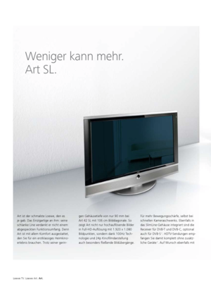 Page 78Loewe TV. Loewe Art. Art.
Weniger kann mehr.  
Art SL.
Art ist der schmalste Loewe, den es 
je gab. Das Einzigartige an ihm: seine 
schlanke Line verdankt er nicht einem 
abgespeckten Funktionsumfang. Denn 
Art ist mit allem Komfort ausgestattet, 
den Sie für ein erstklassiges Heimkino-
erlebnis brauchen. Trotz seiner gerin- gen Gehäusetiefe
   von nur 90 mm bei 
Art   42  SL mit 106 cm Bilddiagonale. So 
zeigt Art nicht nur hochauflösende Bilder 
in Full-HD-Auflösung mit 1.920 x 1.080 
Bildpunkten,...