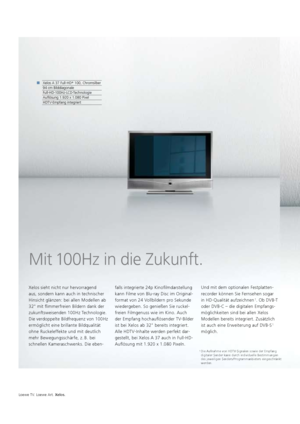 Page 88Loewe TV. Loewe Art. Xelos.
Mit 100Hz in die Zukunft.
Xelos sieht nicht nur hervorragend 
aus, sondern kann auch in technischer 
Hinsicht glänzen: bei allen Modellen ab 
32" mit flimmerfreien Bildern dank der 
zukunftsweisenden 100Hz Technologie.
Die verdoppelte Bildfrequenz von 100Hz 
  ermöglicht eine  brillante Bildqualität 
ohne Ruckeleffekte und mit deutlich 
mehr Bewegungs  schärfe, z. B. bei 
schnellen   Kameraschwenks. Die eben- falls integrierte 24p Kinofilmdarstellung 
kann Filme von...