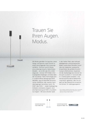 Page 9594 / 95
Trauen Sie   
Ihren Augen.   
Modus.
Mit Modus genießen Sie typisches Loewe 
Design und typische Loewe Technik zu 
einem hervorragenden Preis-/Leistungs-
verhältnis. Technisch spricht Modus   
eine eindeutige Sprache: Beide Modus   
Modelle – ob mit 80 oder 94 cm Bild-
diagonale – können HDTV-Bilder ohne 
Zusatzgeräte empfangen und diese dank 
der innovativen 100Hz Technologie auch 
in unübertroffener   Bewegungsschärfe 
darstellen, was sich besonders bei action-
reichen Spielfilmen oder rasanten...