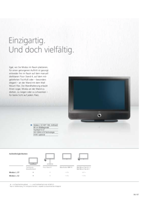 Page 9796 / 97
Einzigartig.   
Und doch vielfältig.
Modus L 32 HD +
 100, Anthrazit
80 cm Bilddiagonale
Tischfuß TS 57
HD-100Hz-LCD-Technologie
DVB-S optional
Egal, wo Sie Modus im Raum platzieren, 
für einen gelungenen Auftritt ist gesorgt: 
entweder frei im Raum auf dem    manuell 
drehbaren Floor Stand 4, auf dem mit-
gelieferten Tisch  fuß oder – besonders 
  elegant – an der Wand mit dem Wall 
Mount Flex. Die Wandhalterung erlaubt 
  Ihnen sogar,   Modus an der Wand zu 
 
drehen, zu   neigen oder zu...