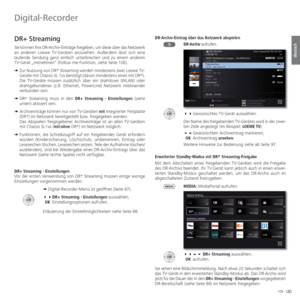 Page 105105 -
deutsch
  DR+ Streaming
 Sie können Ihre DR-Archiv-Einträge freigeben, um diese über das Netzwerk 
an anderen Loewe TV-Geräten anzusehen. Außerdem lässt sich eine 
laufende Sendung ganz einfach unterbrechen und zu einem anderen 
TV-Gerät „mitnehmen“ (Follow me-Funktion, siehe Seite 106). 
➠  Zur Nutzung von DR+
 Streaming werden mindestens zwei Loewe TV-
Geräte mit Chassis SL 1xx benötigt (davon mindestens eines mit DR+
). 
Die TV-Geräte müssen zusätzlich über ein drahtloses (WLAN) oder...