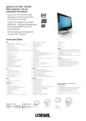 Page 1 Spheros R 32 HD+ 100 DR+
Alles integriert - für ein                    
maximales TV-Erlebnis. 
Technische Daten  Loewe LCD-TV mit 80 cm Bild-
diagonale und hochauflösender
HD-100Hz-Technologie.  100Hz Technologie für perfekte
Bildbrillanz - flüssigere Bewegungen
ohne Ruckeleffekte und ohne
Konturenfehler.  HDTV-Empfang und Festplatten-
recorder DR+ integriert.  Basalt Hochglanz
67436M48 4011880094603 Platin
67436A48 4011880094597Artikelnummer
EAN Farbausführungen  Nur in Verbindung mit entsprechendem,...