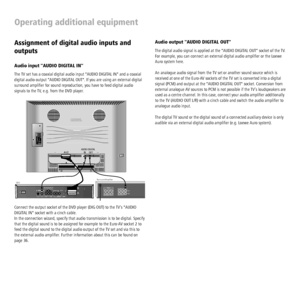 Page 34 - 34
Operating additional equipment
Audio output AUDIO DIGITAL OUT
The digital audio signal is applied at the AUDIO DIGITAL OUT socket of the TV. 
For example, you can connect an external digital audio ampliﬁ er or the Loewe 
Auro system here.
An analogue audio signal from the TV set or another sound source which is 
received at one of the Euro-AV sockets of the TV set is converted into a digital 
signal (PCM) and output at the AUDIO DIGITAL OUT socket. Conversion from 
external analogue AV sources to...