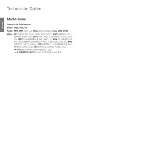 Page 112- 112
deutsch
 MediaHome
 Unterstützte  Dateiformate
Bilder: JPEG, PNG, GIF
Audio:   MP3, M4A (AAC LC), WMA (ohne lossless),  FLAC, WAV (PCM)
Video:   AVI (MPEG-1/2, DivX, XviD, AC3, MP3), WMV (WMV9, VC-1, 
WMA9, WMA Pro), MP4 (DivX, XviD, H.264/MPEG-4 AVC, AAC 
LC),  MOV (H.264/MPEG-4 AVC, AAC LC), MKV (H.264/MPEG-4 
AVC, AC3), FLV (H.264/MPEG-4 AVC, H.263, MP3, AAC LC),  MPG 
(MPEG-1, MPEG Audio),  TS/PS (MPEG-2, H.264/MPEG-4 AVC, 
MPEG2 Audio, AC3), VOB (MPEG-2, MPEG2 Audio, AC3)
  ➠  DivX bis zu...