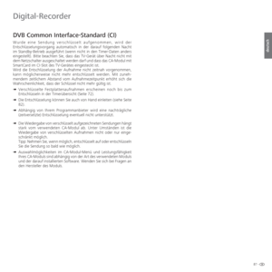 Page 8787 -
deutsch
 DVB  Common Interface-Standard (CI)
Wurde eine Sendung verschlüsselt aufgenommen, wird der 
Entschlüsselungsvorgang automatisch in der darauf folgenden Nacht 
im Standby-Betrieb ausgeführt (wenn nicht in den Timer-Daten anders 
eingestellt). Bitte beachten Sie, dass das TV-Gerät über Nacht nicht mit 
dem Netzschalter ausgeschaltet werden darf und dass das CA-Modul mit 
SmartCard im CI-Slot des TV-Gerätes eingesteckt ist.
Wird die Entschlüsselung der Aufnahme nicht zeitnah vorgenommen, 
kann...