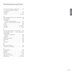 Page 125125 -
deutsch
TV-Ferneinschaltung per Digital Link ...........90
TV-Gerät bei laufender Aufnahme ausschalten ............................................... 71
TV-Menü .................................................... 16
TV-Taste ............................................. 19, 102
U
Über ausgeblendete Bereiche informieren .. 68
Übersichtsplan ........................................... 16
Überspielen auf eine externe Festplatte ...................... 81
auf einen angeschlossenen Recorder ...... 81...