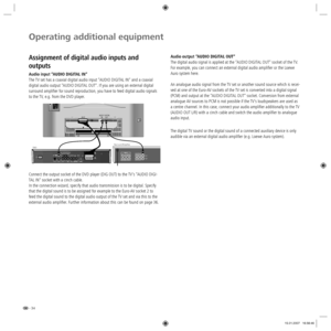 Page 34- 34
Operating additional equipment
Audio output “AUDIO DIGITAL OUT“
The digital audio signal is applied at the “AUDIO DIGITAL OUT“ socket of the TV. 
For example, you can connect an external digital audio amplifier or the Loewe 
Auro system here.
An analogue audio signal from the TV set or another sound source which is recei-
ved at one of the Euro-AV sockets of the TV set is converted into a digital signal 
(PCM) and output at the “AUDIO DIGITAL OUT“ socket. Conversion from external 
analogue AV...