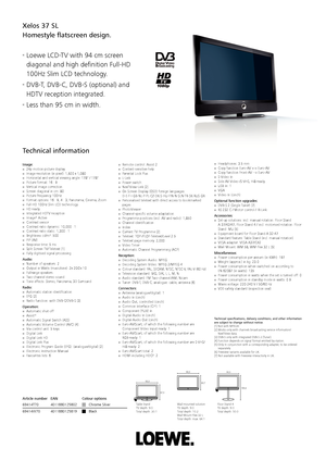 Page 1Xelos 37 SL
Homestyle ﬂ atscreen design.
■ Loewe LCD-TV with 94 cm screen 
diagonal and high deﬁ nition Full-HD 
100Hz Slim LCD technology.
■ DVB-T, DVB-C, DVB-S (optional) and 
HDTV reception integrated.
■ Less than 95 cm in width.
Image:■  24p motion picture display■  Image resolution (in pixel): 1,920 x 1,080■  Horizontal and vertical viewing angle: 178° / 178°■  Picture format: 16 : 9■  Vertical image correction■  Screen diagonal in cm: 80■  Picture frequency 100Hz■  Format options: 16 : 9, 4 : 3,...