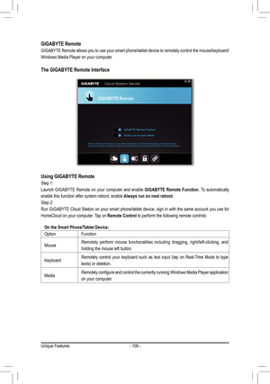 Page 106- 106 -
GIGABYTE Remote
GIGABYTE Remote allows you to use your smart phone/tablet device to remotely control the mouse/keyboard/
Windows Media Player on your computer.
The GIGABYTE Remote Interface
Using GIGABYTE Remote
Step 1: 
Launch GIGABYTE Remote on your computer and enable GIGABYTE Remote Function. To automatically 
enable this function after system reboot, enable Always run on next reboot.
Step 2: 
Run GIGABYTE Cloud Station on your smart phone/tablet device, sign in with the same account you use...