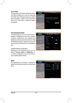 Page 114- 114 -
SCOUT MODE:
This page allows you to enable or disable Scout Mode. 
This feature enables you to hear your opponents 
from further away in FPS games, giving you a distinct 
tactical advantage in combat. You can set hot keys 
which can be used enable or disable this feature 
during games. 
SPEAKERS/HEADPHONES:
This page allows you to set the output device to 
speakers or headphones and set up your speaker/
headphone	configurations.	 (Note:	Speakers	 and	
headphones cannot be used at the same time....