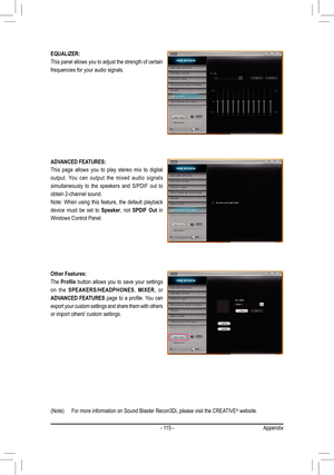 Page 115- 115 -
EQUALIZER: 
This panel allows you to adjust the strength of certain 
frequencies for your audio signals.
ADVANCED FEATURES: 
This page allows you to play stereo mix to digital 
output. You can output the mixed audio signals 
simultaneously to the speakers and S/PDIF out to 
obtain 2-channel sound. 
Note: When using this feature, the default playback 
device must be set to Speaker, not SPDIF Out in 
Windows Control Panel. 
Other Features:
The Profile button allows you to save your settings 
on the...