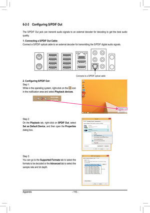 Page 116- 116 -
6-2-3	 Configuring	S/PDIF	Out
The S/PDIF Out jack can transmit audio signals to an external decoder for decoding to get the best audio 
quality.
1. Connecting a S/PDIF Out Cable:
Connect a S/PDIF optical cable to an external decoder for transmitting t\
he S/PDIF digital audio signals.
2.	Configuring	S/PDIF	Out:
Step 1:
While in the operating system, right-click on the  icon 
in	the	notification	area	and	select	Playback devices.
Step 2:
On the Playback tab, right-click on SPDIF Out, select 
Set as...