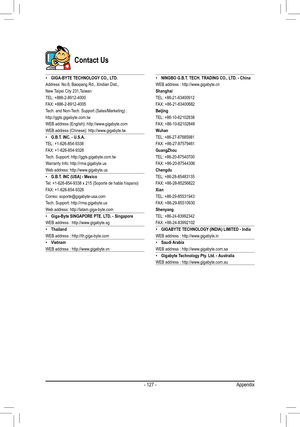 Page 127- 127 -
Contact Us
 •GIGA-BYTE TECHNOLOGY CO., LTD.Address: No.6, Baoqiang Rd., Xindian Dist.,
New Taipei City 231,TaiwanTEL: +886-2-8912-4000FAX: +886-2-8912-4005Tech.	and	Non-Tech.	Support	(Sales/Marketing)	:http://ggts.gigabyte.com.twWEB	address	(English):	http://www.gigabyte.comWEB	address	(Chinese):	http://www.gigabyte.tw •G.B.T. INC. - U.S.A.TEL: +1-626-854-9338FAX: +1-626-854-9326Tech. Support: http://ggts.gigabyte.com.twWarranty Info: http://rma.gigabyte.usWeb address: http://www.gigabyte.us...