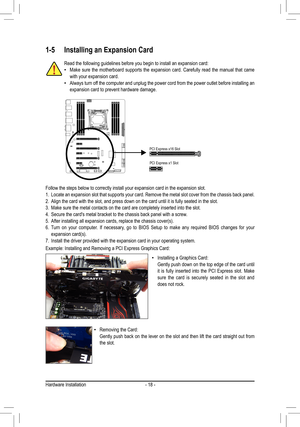 Page 18- 18 -Hardware Installation
1-5 Installing an Expansion Card
Read the following guidelines before you begin to install an expansion c\
ard: •Make sure the motherboard supports the expansion card. Carefully read the manual that came with your expansion card. •Always turn off the computer and unplug the power cord from the power outlet before installing an expansion card to prevent hardware damage.
Follow the steps below to correctly install your expansion card in the e\
xpansion slot.1. Locate an...