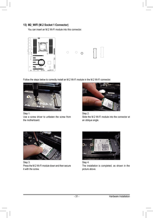 Page 31- 31 -
Follow the steps below to correctly install an M.2 Wi-Fi module in the M\
.2 Wi-Fi connector.
Step 1:Use a screw driver to unfasten the screw from the motherboard.
Step 2:Slide the M.2 Wi-Fi module into the connector at an oblique angle.
Step 3:Press the M.2 Wi-Fi module down and then secure it with the screw.
Step 4:The installation is completed, as shown in the picture above.
13) M2_WIFI (M.2 Socket 1 Connector)
 You can insert an M.2 Wi-Fi module into this connector.
F_USB30
F_U
B_F_F_

_
B...