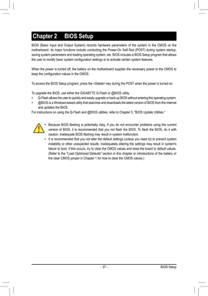 Page 37- 37 -
BIOS	(Basic	 Input	and	Output	 System)	 records	hardware	 parameters	 of	the	 system	 in	the	 CMOS	 on	the	
motherboard.	 Its	major	 functions	 include	conducting	 the	Power-On	 Self-Test	(POST)	during	system	 startup,	
saving system parameters and loading operating system, etc. BIOS includes a BIOS Setup program that allows 
the	user	to	modify	basic	system	configuration	settings	or	to	activate	certain	system	features.
When the power is turned off, the battery on the motherboard supplies the...