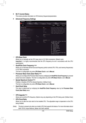 Page 43- 43 -
 `M.I.T. Current Status 
 This screen provides information on CPU/memory frequencies/parameters.
 `Advanced Frequency Settings 
 &CPU Base Clock
	 Allows	you	to	manually	set	the	CPU	base	clock	in	0.01	MHz	increments.	(Default:	 Auto)
 Important: It is highly recommended that the CPU frequency be set in accordance with the CPU 
specifications.
 &Host/PCIe Clock Frequency (Note)
	 Allows	you	to	manually	 set	the	 host	 clock	 frequency	 (which	controls	 CPU,	PCIe,	 and	memory	 frequencies)	
in	0.01...