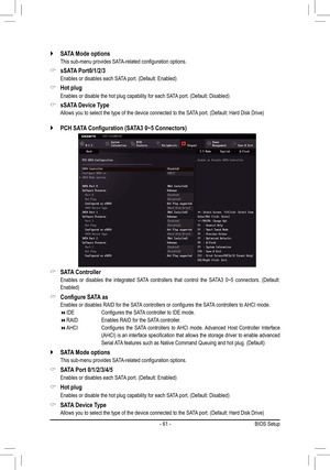 Page 61- 61 -
 `SATA Mode options
	 This	sub-menu	provides	SATA-related	configuration	options.
 &sSATA Port0/1/2/3
	 Enables	or	disables	each	SATA	port.	(Default:	Enabled)
 &Hot plug
	 Enables	or	disable	the	hot	plug	capability	for	each	SATA 	port.	(Default:	Disabled)
 &sSATA Device Type
	 Allows	you	to	select	the	type	of	the	device	connected	to	the	SATA 	port.	(Default:	Hard	Disk	Drive)
 `PCH	SATA	Configuration	(SATA3	0~5	Connectors)
 &SATA Controller
	 Enables 	or	 disables	 the	integrated	 SATA	controllers...