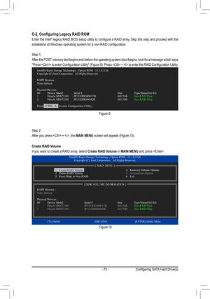 Page 73- 73 -
C-2.	Configuring	Legacy	RAID	ROM
Enter the Intel®	legacy 	RAID	 BIOS	 setup	 utility	to	configure	 a	RAID	 array.	 Skip	this	step	 and	proceed	 with	the	
installation	of	Windows	operating	system	for	a	non-RAID	configuration.
Step 1:
After the POST memory test begins and before the operating system boot begins, look fo\
r a message which says 
"Press	 	 to	enter	 Configuration	 Utility"	(Figure	 9).	Press	 	 +		 to	enter	 the	RAID	 Configuration	 Utility.
Figure 9
Step 2:
After you press  +...