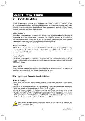 Page 85- 85 -
5-1 BIOS Update Utilities
GIGABYTE motherboards provide two unique BIOS update tools, Q-Flash™ and @BIOS™. GIGABYTE Q-Flash 
and @BIOS are easy-to-use and allow you to update the BIOS without the need to enter MS-DOS mode. \
Additionally, this motherboard features the DualBIOS™ design and supports Q-Flash Plus , providing multiple 
protection for the safety and stability of your computer.
What is DualBIOS™?
Motherboards that support DualBIOS have two BIOS onboard, a main BIOS and a backup BIOS....