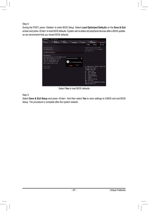 Page 87- 87 -
Step 4:
During the POST, press  to enter BIOS Setup. Select Load Optimized Defaults on the Save & Exit 
screen and press  to load BIOS defaults. System will re-detect al\
l peripheral devices after a BIOS update, 
so we recommend that you reload BIOS defaults.
Step 5:
Select Save & Exit Setup and press . And then select Yes to save settings to CMOS and exit BIOS 
Setup. The procedure is complete after the system restarts.
Select Yes to load BIOS defaults
Unique Features  