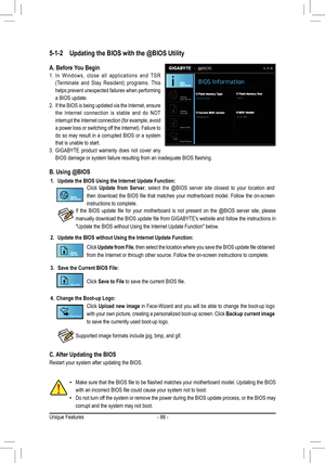 Page 88- 88 -
5-1-2 Updating the BIOS with the @BIOS Utility
A. Before You Begin
1. In Windows, close all applications and TSR 
(Terminate	 and	Stay	 Resident)	 programs.	 This	
helps prevent unexpected failures when performing 
a BIOS update.
2. If the BIOS is being updated via the Internet, ensure 
the Internet connection is stable and do NOT 
interrupt	 the	Internet	 connection	 (for	example,	 avoid	
a	power	 loss	or	switching	 off	the	 Internet).	 Failure	to	
do so may result in a corrupted BIOS or a system...