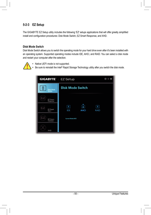 Page 93- 93 -
5-2-3 EZ Setup
The	GIGABYTE	 EZ	Setup	 utility	includes	 the	following	 'EZ'	setups	 applications	 that	will	offer	 greatly	 simplified	
install	and	configuration	procedures:	Disk	Mode	Switch,	EZ	Smart	Response,	and	XHD.
Disk Mode Switch
Disk Mode Switch allows you to switch the operating mode for your hard d\
rive even after it's been installed with 
an operating system. Supported operating modes include IDE, AHCI, and RAID. You can select a disk mode 
and restart your computer after...