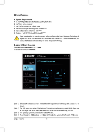 Page 94- 94 -
EZ Smart Response
A. System Requirements
1. An Intel® Chipset-based motherboard supporting this feature
2. Intel® Core series processor
3. Intel® SATA controllers set to RAID mode
4. Intel® Rapid Storage Technology utility installed	(Note	1)
5. A conventional SATA disk and an SSD	(Note	2)
6. Windows 7 with SP1/Windows 8/Windows 8.1	(Note	3)
B. Using EZ Smart Response
Select EZ Smart Response and click Create.
To disable this function, click Delete.
If	you	 have	 installed	 the	operating	 system...