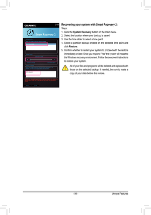 Page 99- 99 -
Recovering your system with Smart Recovery 2:
Steps:
1. Click the System Recovery button on the main menu.
2. Select the location where your backup is saved.
3. Use the time slider to select a time point.
4. Select a partition backup created on the selected time point and 
click Restore.
5. Confirm	whether	 to	restart	 your	system	 to	proceed	 with	the	restore	
immediately or later. Once you respond "Yes" the system will restart to 
the Windows recovery environment. Follow the onscreen...