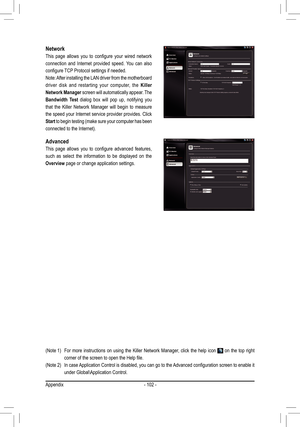 Page 102- 102 -
Network
This  page  allows  you  to  configure  your  wired  network 
connection  and  Internet  provided  speed.  You  can  also 
configure TCP Protocol settings if needed. 
Note: After installing the LAN driver from the motherboard 
driver  disk  and  restarting  your  computer,  the Killer 
Network Manager screen will automatically appear. The 
Bandwidth  Test  dialog  box  will  pop  up,  notifying  you 
that  the  Killer  Network  Manager  will  begin  to  measure 
the speed your Internet...