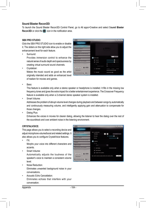 Page 104- 104 -
Sound Blaster Recon3Di 
To  launch  the  Sound  Blaster  Recon3Di  Control  Panel,  go  to  All  apps>Creative  and  select  Sound  Blaster 
Recon3Di or click the icon in the notification area.
SBX PRO STUDIO:
Click the SBX PRO STUDIO icon to enable or disable 
it. The sliders on the right side allow you to adjust the 
enhancement level for each feature.
• Surround:
Provides  immersion  control  to  enhance  the 
natural sense of audio depth and spaciousness by 
creating virtual surround sound...