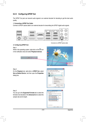 Page 107- 107 -
6-2-3 Configuring S/PDIF Out
The  S/PDIF  Out  jack  can  transmit  audio  signals  to  an  external  decoder  for  decoding  to  get  the  best  audio 
quality.
1. Connecting a S/PDIF Out Cable:
Connect a S/PDIF optical cable to an external decoder for transmitting the S/PDIF digital audio signals.
2. Configuring S/PDIF Out:
Step 1:
While in the operating system, right-click on the  icon 
in the notification area and select Playback devices.
Step 2:
On  the Playback tab, right-click on SPDIF...