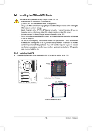 Page 13- 13 -
1-3 Installing the CPU and CPU Cooler
Read the following guidelines before you begin to install the CPU:
 •Make sure that the motherboard supports the CPU.
	 (Go	to	GIGABYTE's	website	for	the	latest	CPU	support	list.)
 •Always turn off the computer and unplug the power cord from the power outlet before in\
stalling the 
CPU to prevent hardware damage.
 •Locate	 the	pin	one	 of	the	 CPU.	 The	CPU	 cannot	 be	inserted	 if	oriented	 incorrectly.	 (Or	you	 may	
locate	the	notches	on	both	sides	of...