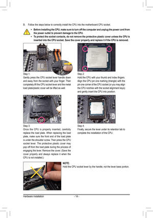 Page 14- 14 -
B. Follow the steps below to correctly install the CPU into the motherboard CPU socket.
Step 1:
Gently press the CPU socket lever handle down 
and	away	 from	the	socket	 with	your	 finger.	 Then	
completely lift the CPU socket lever and the metal 
load plate/plastic cover will be lifted as well.
Step 2:
Hold	the	CPU	 with	your	 thumb	 and	index	 fingers.	
Align	the	CPU	 pin	one	 marking	 (triangle)	 with	the	
pin	one	 corner	 of	the	 CPU 	socket	 (or	you	 may	 align 	
the	CPU	 notches	 with	the...