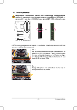 Page 17- 17 -
1-4-2 Installing a Memory
Before installing a memory module, make sure to turn off the computer an\
d unplug the power 
cord from the power outlet to prevent damage to the memory module. DDR3 and DDR2 DIMMs are 
not compatible to each other or DDR DIMMs. Be sure to install DDR3 DIMMs\
 on this motherboard.
Notch
DDR3 DIMM
A	DDR3	 memory	 module	has	a	notch,	 so	it	can	 only	 fit	in	one	 direction.	 Follow	the	steps	 below	 to	correctly	 install	
your memory modules in the memory sockets.
Step 1:...