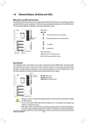 Page 22- 22 -
1-8 Onboard Buttons, Switches and LEDs
Quick Buttons
This motherboard has 3 quick buttons: power button, reset button and clear CMOS button. The power button 
and reset button allow users to quickly turn on/off or reset the computer in an open-case environment when 
they want to change hardware components or conduct hardware testing. Use the clear CMOS button to clear 
the	BIOS	configuration	and	reset	the	CMOS	values	to	factory	defaults	when	needed.
PW_SW: Power buttonRST_SW: Reset buttonCMOS_SW:...