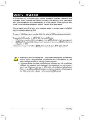 Page 33- 33 -
BIOS (Basic Input and Output System) records hardware parameters of th\
e system in the CMOS on the 
motherboard. Its major functions include conducting the Power-On Self-Test (POST) during system startup, 
saving system parameters and loading operating system, etc. BIOS includes a BIOS Setup program that allows 
the user to modify basic system configuration settings or to activate certain system features.
When the power is turned off, the battery on the motherboard supplies the necessary power to...