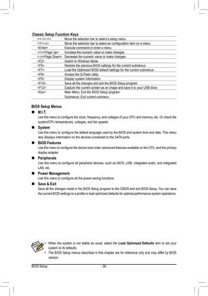 Page 36- 36 -
BIOS Setup Menus
 „M.I.T.
 Use this menu to configure the clock, frequency, and voltages of your CPU and memory, etc. Or check the 
system/CPU temperatures, voltages, and fan speeds.
 „System
 Use this menu to configure the default language used by the BIOS and system time and date. This menu 
also displays information on the devices connected to the SATA ports.
 „BIOS Features
 Use this menu to configure the device boot order, advanced features available on the CPU, and the primary...