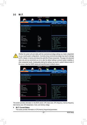 Page 37- 37 -
2-3 M.I.T.
Whether the system will work stably with the overclock/overvoltage settings you made is dependent 
on your overall system configurations. Incorrectly doing overclock/overvoltage may result in damage 
to CPU, chipset, or memory and reduce the useful life of these components. This page is for advanced 
users only and we recommend you not to alter the default settings to prevent system instability or 
other unexpected results. (Inadequately altering the settings may result in system's...